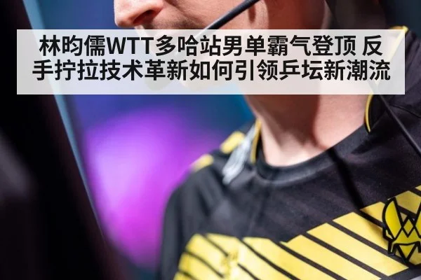 林昀儒WTT多哈站男单霸气登顶 反手拧拉技术革新如何引领乒坛新潮流
